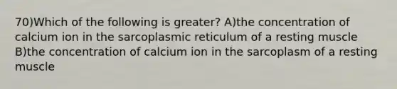 70)Which of the following is greater? A)the concentration of calcium ion in the sarcoplasmic reticulum of a resting muscle B)the concentration of calcium ion in the sarcoplasm of a resting muscle