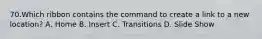 70.Which ribbon contains the command to create a link to a new location? A. Home B. Insert C. Transitions D. Slide Show