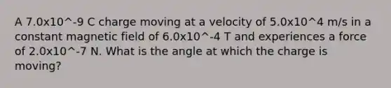 A 7.0x10^-9 C charge moving at a velocity of 5.0x10^4 m/s in a constant magnetic field of 6.0x10^-4 T and experiences a force of 2.0x10^-7 N. What is the angle at which the charge is moving?