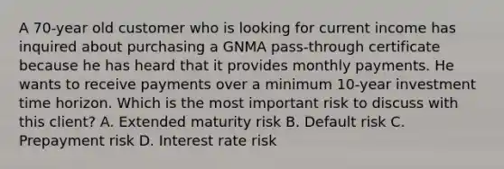 A 70-year old customer who is looking for current income has inquired about purchasing a GNMA pass-through certificate because he has heard that it provides monthly payments. He wants to receive payments over a minimum 10-year investment time horizon. Which is the most important risk to discuss with this client? A. Extended maturity risk B. Default risk C. Prepayment risk D. Interest rate risk