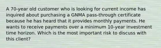 A 70-year old customer who is looking for current income has inquired about purchasing a GNMA pass-through certificate because he has heard that it provides monthly payments. He wants to receive payments over a minimum 10-year investment time horizon. Which is the most important risk to discuss with this client?