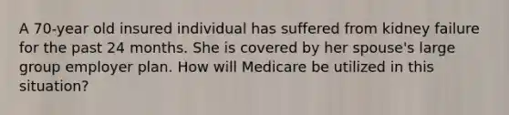 A 70-year old insured individual has suffered from kidney failure for the past 24 months. She is covered by her spouse's large group employer plan. How will Medicare be utilized in this situation?