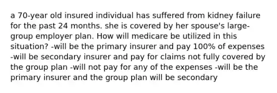 a 70-year old insured individual has suffered from kidney failure for the past 24 months. she is covered by her spouse's large-group employer plan. How will medicare be utilized in this situation? -will be the primary insurer and pay 100% of expenses -will be secondary insurer and pay for claims not fully covered by the group plan -will not pay for any of the expenses -will be the primary insurer and the group plan will be secondary