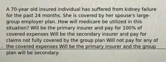 A 70-year old insured individual has suffered from kidney failure for the past 24 months. She is covered by her spouse's large-group employer plan. How will medicare be utilized in this situation? Will be the primary insurer and pay for 100% of covered expenses Will be the secondary insurer and pay for claims not fully covered by the group plan Will not pay for any of the covered expenses Will be the primary insurer and the group plan will be secondary