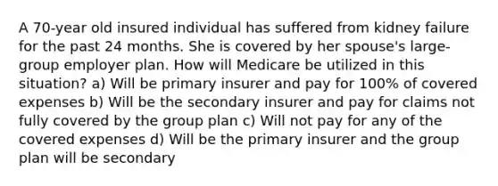 A 70-year old insured individual has suffered from kidney failure for the past 24 months. She is covered by her spouse's large-group employer plan. How will Medicare be utilized in this situation? a) Will be primary insurer and pay for 100% of covered expenses b) Will be the secondary insurer and pay for claims not fully covered by the group plan c) Will not pay for any of the covered expenses d) Will be the primary insurer and the group plan will be secondary