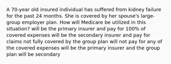 A 70-year old insured individual has suffered from kidney failure for the past 24 months. She is covered by her spouse's large-group employer plan. How will Medicare be utilized in this situation? will be the primary insurer and pay for 100% of covered expenses will be the secondary insurer and pay for claims not fully covered by the group plan will not pay for any of the covered expenses will be the primary insurer and the group plan will be secondary