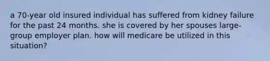 a 70-year old insured individual has suffered from kidney failure for the past 24 months. she is covered by her spouses large-group employer plan. how will medicare be utilized in this situation?