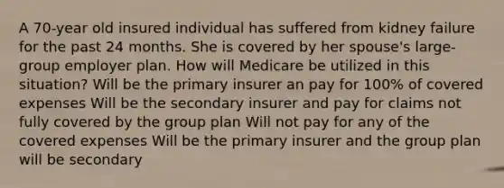 A 70-year old insured individual has suffered from kidney failure for the past 24 months. She is covered by her spouse's large-group employer plan. How will Medicare be utilized in this situation? Will be the primary insurer an pay for 100% of covered expenses Will be the secondary insurer and pay for claims not fully covered by the group plan Will not pay for any of the covered expenses Will be the primary insurer and the group plan will be secondary