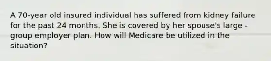 A 70-year old insured individual has suffered from kidney failure for the past 24 months. She is covered by her spouse's large -group employer plan. How will Medicare be utilized in the situation?