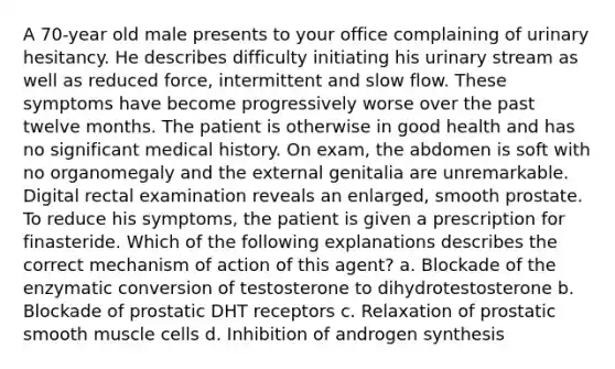 A 70-year old male presents to your office complaining of urinary hesitancy. He describes difficulty initiating his urinary stream as well as reduced force, intermittent and slow flow. These symptoms have become progressively worse over the past twelve months. The patient is otherwise in good health and has no significant medical history. On exam, the abdomen is soft with no organomegaly and the external genitalia are unremarkable. Digital rectal examination reveals an enlarged, smooth prostate. To reduce his symptoms, the patient is given a prescription for finasteride. Which of the following explanations describes the correct mechanism of action of this agent? a. Blockade of the enzymatic conversion of testosterone to dihydrotestosterone b. Blockade of prostatic DHT receptors c. Relaxation of prostatic smooth muscle cells d. Inhibition of androgen synthesis