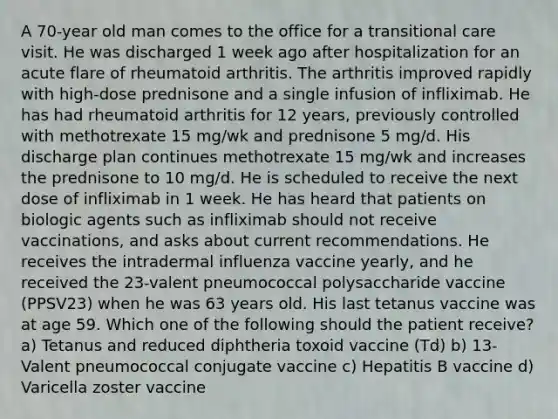 A 70-year old man comes to the office for a transitional care visit. He was discharged 1 week ago after hospitalization for an acute flare of rheumatoid arthritis. The arthritis improved rapidly with high-dose prednisone and a single infusion of infliximab. He has had rheumatoid arthritis for 12 years, previously controlled with methotrexate 15 mg/wk and prednisone 5 mg/d. His discharge plan continues methotrexate 15 mg/wk and increases the prednisone to 10 mg/d. He is scheduled to receive the next dose of infliximab in 1 week. He has heard that patients on biologic agents such as infliximab should not receive vaccinations, and asks about current recommendations. He receives the intradermal influenza vaccine yearly, and he received the 23-valent pneumococcal polysaccharide vaccine (PPSV23) when he was 63 years old. His last tetanus vaccine was at age 59. Which one of the following should the patient receive? a) Tetanus and reduced diphtheria toxoid vaccine (Td) b) 13-Valent pneumococcal conjugate vaccine c) Hepatitis B vaccine d) Varicella zoster vaccine