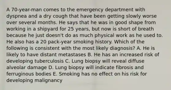 A 70-year-man comes to the emergency department with dyspnea and a dry cough that have been getting slowly worse over several months. He says that he was in good shape from working in a shipyard for 25 years, but now is short of breath because he just doesn't do as much physical work as he used to. He also has a 20 pack-year smoking history. Which of the following is consistent with the most likely diagnosis? A. He is likely to have distant metastases B. He has an increased risk of developing tuberculosis C. Lung biopsy will reveal diffuse alveolar damage D. Lung biopsy will indicate fibrosis and ferruginous bodies E. Smoking has no effect on his risk for developing malignancy