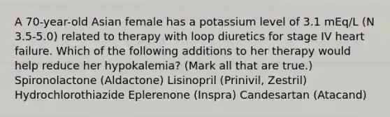 A 70-year-old Asian female has a potassium level of 3.1 mEq/L (N 3.5-5.0) related to therapy with loop diuretics for stage IV heart failure. Which of the following additions to her therapy would help reduce her hypokalemia? (Mark all that are true.) Spironolactone (Aldactone) Lisinopril (Prinivil, Zestril) Hydrochlorothiazide Eplerenone (Inspra) Candesartan (Atacand)