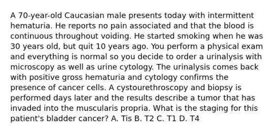 A 70-year-old Caucasian male presents today with intermittent hematuria. He reports no pain associated and that the blood is continuous throughout voiding. He started smoking when he was 30 years old, but quit 10 years ago. You perform a physical exam and everything is normal so you decide to order a urinalysis with microscopy as well as urine cytology. The urinalysis comes back with positive gross hematuria and cytology confirms the presence of cancer cells. A cystourethroscopy and biopsy is performed days later and the results describe a tumor that has invaded into the muscularis propria. What is the staging for this patient's bladder cancer? A. Tis B. T2 C. T1 D. T4