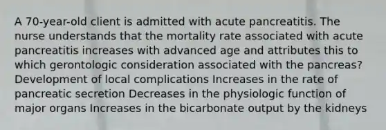 A 70-year-old client is admitted with acute pancreatitis. The nurse understands that the mortality rate associated with acute pancreatitis increases with advanced age and attributes this to which gerontologic consideration associated with the pancreas? Development of local complications Increases in the rate of pancreatic secretion Decreases in the physiologic function of major organs Increases in the bicarbonate output by the kidneys