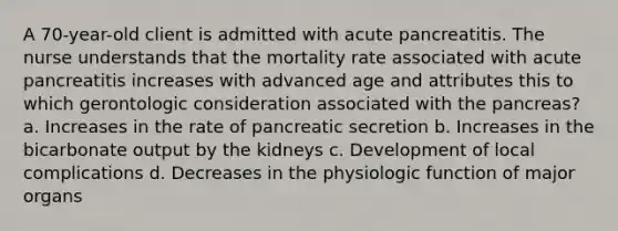 A 70-year-old client is admitted with acute pancreatitis. The nurse understands that the mortality rate associated with acute pancreatitis increases with advanced age and attributes this to which gerontologic consideration associated with the pancreas? a. Increases in the rate of pancreatic secretion b. Increases in the bicarbonate output by the kidneys c. Development of local complications d. Decreases in the physiologic function of major organs