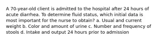 A 70-year-old client is admitted to the hospital after 24 hours of acute diarrhea. To determine fluid status, which initial data is most important for the nurse to obtain? a. Usual and current weight b. Color and amount of urine c. Number and frequency of stools d. Intake and output 24 hours prior to admission