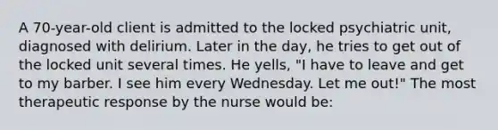 A 70-year-old client is admitted to the locked psychiatric unit, diagnosed with delirium. Later in the day, he tries to get out of the locked unit several times. He yells, "I have to leave and get to my barber. I see him every Wednesday. Let me out!" The most therapeutic response by the nurse would be: