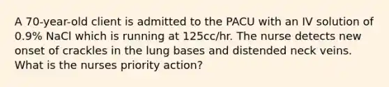 A 70-year-old client is admitted to the PACU with an IV solution of 0.9% NaCl which is running at 125cc/hr. The nurse detects new onset of crackles in the lung bases and distended neck veins. What is the nurses priority action?