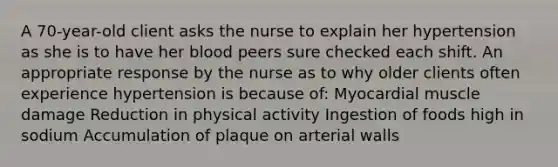 A 70-year-old client asks the nurse to explain her hypertension as she is to have her blood peers sure checked each shift. An appropriate response by the nurse as to why older clients often experience hypertension is because of: Myocardial muscle damage Reduction in physical activity Ingestion of foods high in sodium Accumulation of plaque on arterial walls