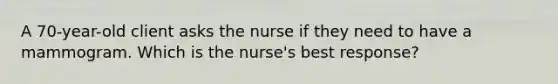 A 70-year-old client asks the nurse if they need to have a mammogram. Which is the nurse's best response?