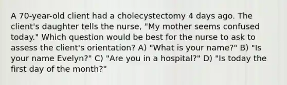 A 70-year-old client had a cholecystectomy 4 days ago. The client's daughter tells the nurse, "My mother seems confused today." Which question would be best for the nurse to ask to assess the client's orientation? A) "What is your name?" B) "Is your name Evelyn?" C) "Are you in a hospital?" D) "Is today the first day of the month?"