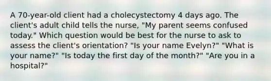 A 70-year-old client had a cholecystectomy 4 days ago. The client's adult child tells the nurse, "My parent seems confused today." Which question would be best for the nurse to ask to assess the client's orientation? "Is your name Evelyn?" "What is your name?" "Is today the first day of the month?" "Are you in a hospital?"