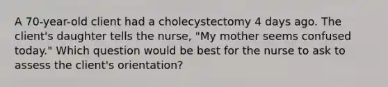 A 70-year-old client had a cholecystectomy 4 days ago. The client's daughter tells the nurse, "My mother seems confused today." Which question would be best for the nurse to ask to assess the client's orientation?