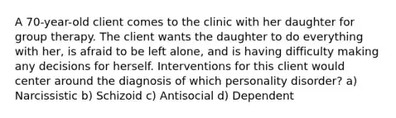 A 70-year-old client comes to the clinic with her daughter for group therapy. The client wants the daughter to do everything with her, is afraid to be left alone, and is having difficulty making any decisions for herself. Interventions for this client would center around the diagnosis of which personality disorder? a) Narcissistic b) Schizoid c) Antisocial d) Dependent