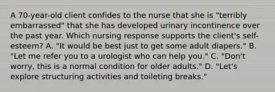 A 70-year-old client confides to the nurse that she is "terribly embarrassed" that she has developed urinary incontinence over the past year. Which nursing response supports the client's self-esteem? A. "It would be best just to get some adult diapers." B. "Let me refer you to a urologist who can help you." C. "Don't worry, this is a normal condition for older adults." D. "Let's explore structuring activities and toileting breaks."