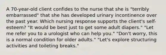 A 70-year-old client confides to the nurse that she is "terribly embarrassed" that she has developed urinary incontinence over the past year. Which nursing response supports the client's self-esteem? "It would be best just to get some adult diapers." "Let me refer you to a urologist who can help you." "Don't worry, this is a normal condition for older adults." "Let's explore structuring activities and toileting breaks."