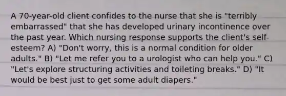 A 70-year-old client confides to the nurse that she is "terribly embarrassed" that she has developed urinary incontinence over the past year. Which nursing response supports the client's self-esteem? A) "Don't worry, this is a normal condition for older adults." B) "Let me refer you to a urologist who can help you." C) "Let's explore structuring activities and toileting breaks." D) "It would be best just to get some adult diapers."