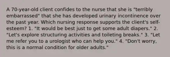 A 70-year-old client confides to the nurse that she is "terribly embarrassed" that she has developed urinary incontinence over the past year. Which nursing response supports the client's self-esteem? 1. "It would be best just to get some adult diapers." 2. "Let's explore structuring activities and toileting breaks." 3. "Let me refer you to a urologist who can help you." 4. "Don't worry, this is a normal condition for older adults."