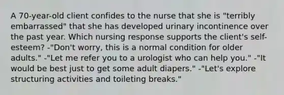 A 70-year-old client confides to the nurse that she is "terribly embarrassed" that she has developed urinary incontinence over the past year. Which nursing response supports the client's self-esteem? -"Don't worry, this is a normal condition for older adults." -"Let me refer you to a urologist who can help you." -"It would be best just to get some adult diapers." -"Let's explore structuring activities and toileting breaks."