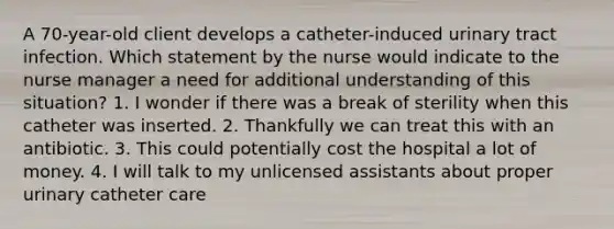 A 70-year-old client develops a catheter-induced urinary tract infection. Which statement by the nurse would indicate to the nurse manager a need for additional understanding of this situation? 1. I wonder if there was a break of sterility when this catheter was inserted. 2. Thankfully we can treat this with an antibiotic. 3. This could potentially cost the hospital a lot of money. 4. I will talk to my unlicensed assistants about proper urinary catheter care