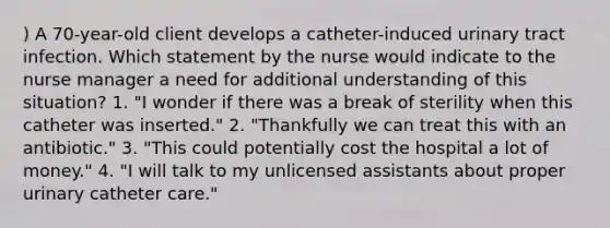 ) A 70-year-old client develops a catheter-induced urinary tract infection. Which statement by the nurse would indicate to the nurse manager a need for additional understanding of this situation? 1. "I wonder if there was a break of sterility when this catheter was inserted." 2. "Thankfully we can treat this with an antibiotic." 3. "This could potentially cost the hospital a lot of money." 4. "I will talk to my unlicensed assistants about proper urinary catheter care."