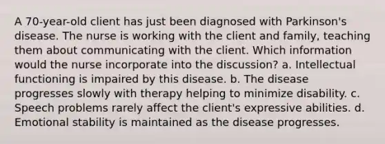 A 70-year-old client has just been diagnosed with Parkinson's disease. The nurse is working with the client and family, teaching them about communicating with the client. Which information would the nurse incorporate into the discussion? a. Intellectual functioning is impaired by this disease. b. The disease progresses slowly with therapy helping to minimize disability. c. Speech problems rarely affect the client's expressive abilities. d. Emotional stability is maintained as the disease progresses.