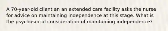 A 70-year-old client an an extended care facility asks the nurse for advice on maintaining independence at this stage. What is the psychosocial consideration of maintaining independence?