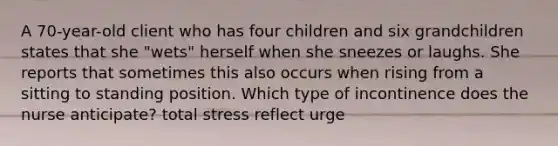 A 70-year-old client who has four children and six grandchildren states that she "wets" herself when she sneezes or laughs. She reports that sometimes this also occurs when rising from a sitting to standing position. Which type of incontinence does the nurse anticipate? total stress reflect urge