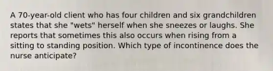 A 70-year-old client who has four children and six grandchildren states that she "wets" herself when she sneezes or laughs. She reports that sometimes this also occurs when rising from a sitting to standing position. Which type of incontinence does the nurse anticipate?