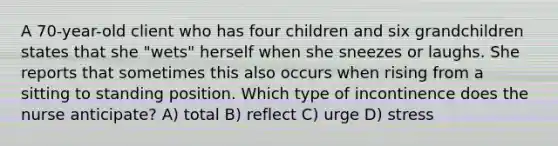 A 70-year-old client who has four children and six grandchildren states that she "wets" herself when she sneezes or laughs. She reports that sometimes this also occurs when rising from a sitting to standing position. Which type of incontinence does the nurse anticipate? A) total B) reflect C) urge D) stress