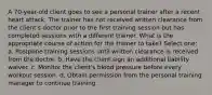 A 70-year-old client goes to see a personal trainer after a recent heart attack. The trainer has not received written clearance from the client's doctor prior to the first training session but has completed sessions with a different trainer. What is the appropriate course of action for the trainer to take? Select one: a. Postpone training sessions until written clearance is received from the doctor. b. Have the client sign an additional liability waiver. c. Monitor the client's blood pressure before every workout session. d. Obtain permission from the personal training manager to continue training.