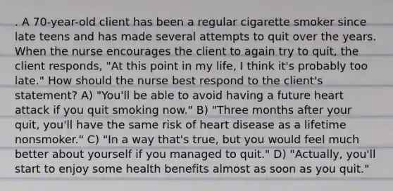 . A 70-year-old client has been a regular cigarette smoker since late teens and has made several attempts to quit over the years. When the nurse encourages the client to again try to quit, the client responds, "At this point in my life, I think it's probably too late." How should the nurse best respond to the client's statement? A) "You'll be able to avoid having a future heart attack if you quit smoking now." B) "Three months after your quit, you'll have the same risk of heart disease as a lifetime nonsmoker." C) "In a way that's true, but you would feel much better about yourself if you managed to quit." D) "Actually, you'll start to enjoy some health benefits almost as soon as you quit."