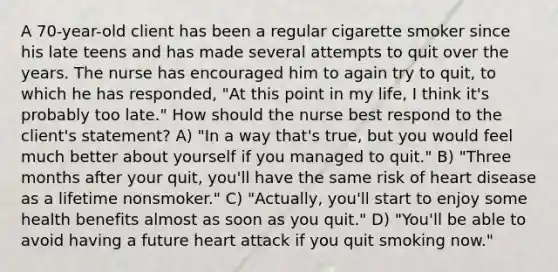 A 70-year-old client has been a regular cigarette smoker since his late teens and has made several attempts to quit over the years. The nurse has encouraged him to again try to quit, to which he has responded, "At this point in my life, I think it's probably too late." How should the nurse best respond to the client's statement? A) "In a way that's true, but you would feel much better about yourself if you managed to quit." B) "Three months after your quit, you'll have the same risk of heart disease as a lifetime nonsmoker." C) "Actually, you'll start to enjoy some health benefits almost as soon as you quit." D) "You'll be able to avoid having a future heart attack if you quit smoking now."