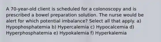 A 70-year-old client is scheduled for a colonoscopy and is prescribed a bowel preparation solution. The nurse would be alert for which potential imbalance? Select all that apply. a) Hypophosphatemia b) Hypercalemia c) Hypocalcemia d) Hyperphosphatemia e) Hypokalemia f) Hyperkalemia