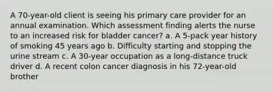 A 70-year-old client is seeing his primary care provider for an annual examination. Which assessment finding alerts the nurse to an increased risk for bladder cancer? a. A 5-pack year history of smoking 45 years ago b. Difficulty starting and stopping the urine stream c. A 30-year occupation as a long-distance truck driver d. A recent colon cancer diagnosis in his 72-year-old brother