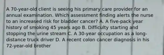 A 70-year-old client is seeing his primary care provider for an annual examination. Which assessment finding alerts the nurse to an increased risk for bladder cancer? A. A five-pack year history of smoking 45 years ago B. Difficulty starting and stopping the urine stream C. A 30-year occupation as a long-distance truck driver D. A recent colon cancer diagnosis in his 72-year-old brother