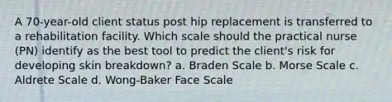 A 70-year-old client status post hip replacement is transferred to a rehabilitation facility. Which scale should the practical nurse (PN) identify as the best tool to predict the client's risk for developing skin breakdown? a. Braden Scale b. Morse Scale c. Aldrete Scale d. Wong-Baker Face Scale