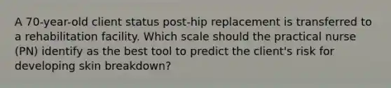 A 70-year-old client status post-hip replacement is transferred to a rehabilitation facility. Which scale should the practical nurse (PN) identify as the best tool to predict the client's risk for developing skin breakdown?