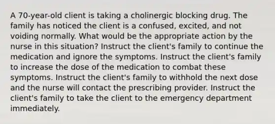 A 70-year-old client is taking a cholinergic blocking drug. The family has noticed the client is a confused, excited, and not voiding normally. What would be the appropriate action by the nurse in this situation? Instruct the client's family to continue the medication and ignore the symptoms. Instruct the client's family to increase the dose of the medication to combat these symptoms. Instruct the client's family to withhold the next dose and the nurse will contact the prescribing provider. Instruct the client's family to take the client to the emergency department immediately.